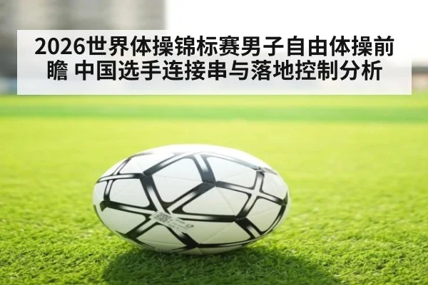 2026世界体操锦标赛男子自由体操前瞻 中国选手连接串与落地控制分析